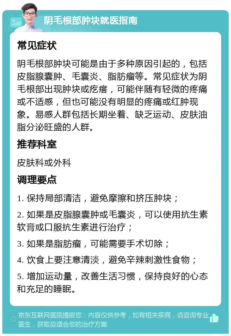 阴毛根部肿块就医指南 常见症状 阴毛根部肿块可能是由于多种原因引起的，包括皮脂腺囊肿、毛囊炎、脂肪瘤等。常见症状为阴毛根部出现肿块或疙瘩，可能伴随有轻微的疼痛或不适感，但也可能没有明显的疼痛或红肿现象。易感人群包括长期坐着、缺乏运动、皮肤油脂分泌旺盛的人群。 推荐科室 皮肤科或外科 调理要点 1. 保持局部清洁，避免摩擦和挤压肿块； 2. 如果是皮脂腺囊肿或毛囊炎，可以使用抗生素软膏或口服抗生素进行治疗； 3. 如果是脂肪瘤，可能需要手术切除； 4. 饮食上要注意清淡，避免辛辣刺激性食物； 5. 增加运动量，改善生活习惯，保持良好的心态和充足的睡眠。