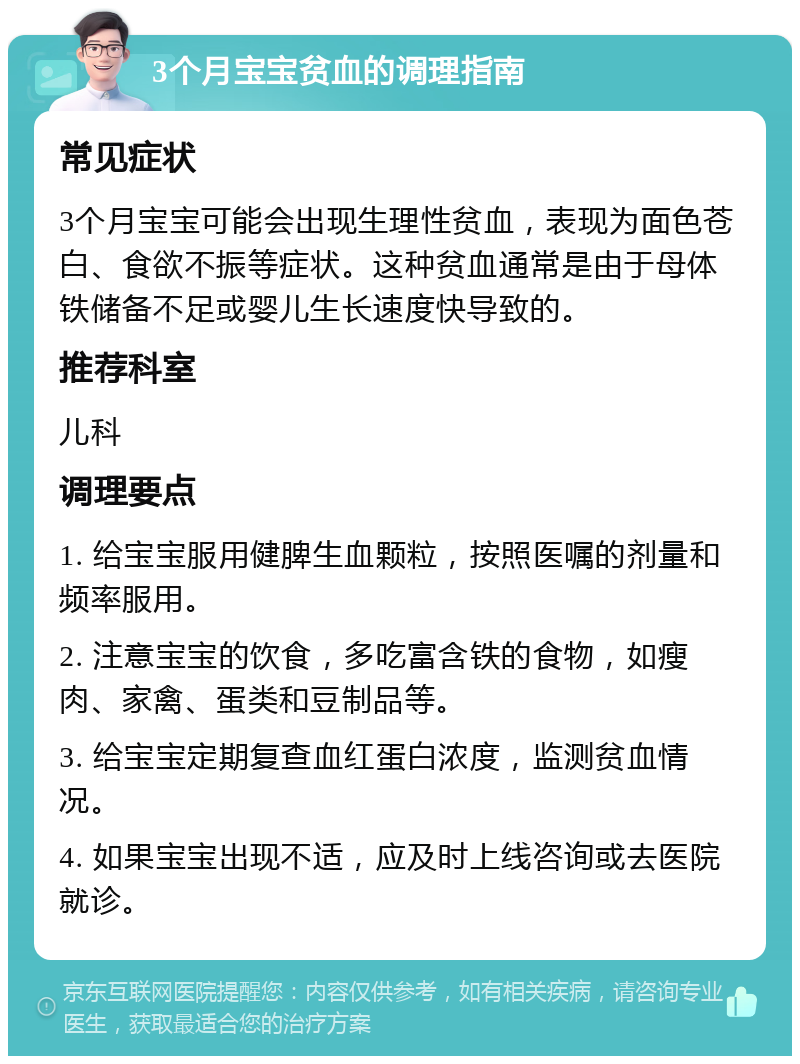 3个月宝宝贫血的调理指南 常见症状 3个月宝宝可能会出现生理性贫血，表现为面色苍白、食欲不振等症状。这种贫血通常是由于母体铁储备不足或婴儿生长速度快导致的。 推荐科室 儿科 调理要点 1. 给宝宝服用健脾生血颗粒，按照医嘱的剂量和频率服用。 2. 注意宝宝的饮食，多吃富含铁的食物，如瘦肉、家禽、蛋类和豆制品等。 3. 给宝宝定期复查血红蛋白浓度，监测贫血情况。 4. 如果宝宝出现不适，应及时上线咨询或去医院就诊。