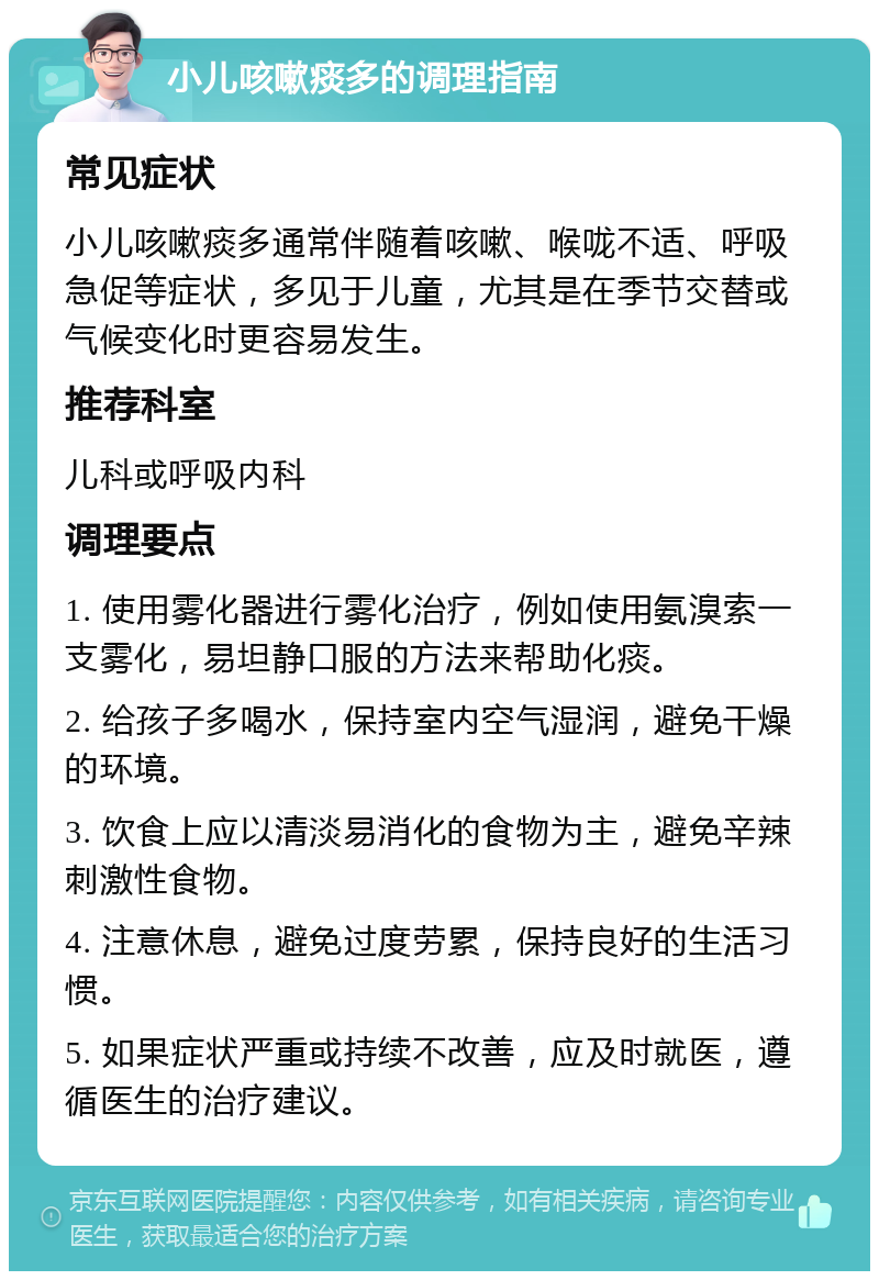 小儿咳嗽痰多的调理指南 常见症状 小儿咳嗽痰多通常伴随着咳嗽、喉咙不适、呼吸急促等症状，多见于儿童，尤其是在季节交替或气候变化时更容易发生。 推荐科室 儿科或呼吸内科 调理要点 1. 使用雾化器进行雾化治疗，例如使用氨溴索一支雾化，易坦静口服的方法来帮助化痰。 2. 给孩子多喝水，保持室内空气湿润，避免干燥的环境。 3. 饮食上应以清淡易消化的食物为主，避免辛辣刺激性食物。 4. 注意休息，避免过度劳累，保持良好的生活习惯。 5. 如果症状严重或持续不改善，应及时就医，遵循医生的治疗建议。