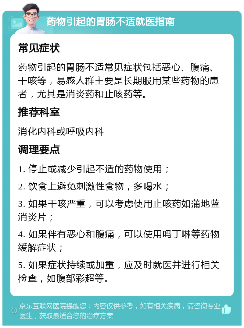 药物引起的胃肠不适就医指南 常见症状 药物引起的胃肠不适常见症状包括恶心、腹痛、干咳等，易感人群主要是长期服用某些药物的患者，尤其是消炎药和止咳药等。 推荐科室 消化内科或呼吸内科 调理要点 1. 停止或减少引起不适的药物使用； 2. 饮食上避免刺激性食物，多喝水； 3. 如果干咳严重，可以考虑使用止咳药如蒲地蓝消炎片； 4. 如果伴有恶心和腹痛，可以使用吗丁啉等药物缓解症状； 5. 如果症状持续或加重，应及时就医并进行相关检查，如腹部彩超等。