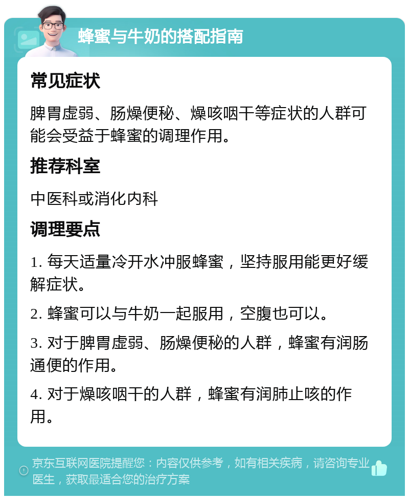 蜂蜜与牛奶的搭配指南 常见症状 脾胃虚弱、肠燥便秘、燥咳咽干等症状的人群可能会受益于蜂蜜的调理作用。 推荐科室 中医科或消化内科 调理要点 1. 每天适量冷开水冲服蜂蜜，坚持服用能更好缓解症状。 2. 蜂蜜可以与牛奶一起服用，空腹也可以。 3. 对于脾胃虚弱、肠燥便秘的人群，蜂蜜有润肠通便的作用。 4. 对于燥咳咽干的人群，蜂蜜有润肺止咳的作用。