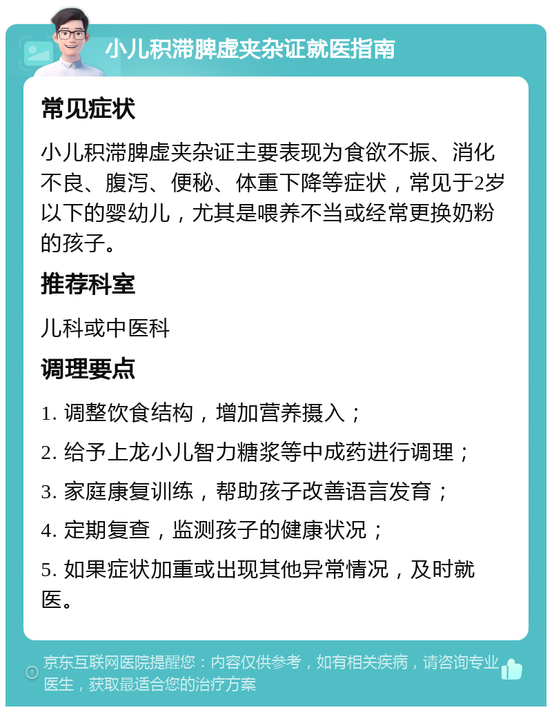 小儿积滞脾虚夹杂证就医指南 常见症状 小儿积滞脾虚夹杂证主要表现为食欲不振、消化不良、腹泻、便秘、体重下降等症状，常见于2岁以下的婴幼儿，尤其是喂养不当或经常更换奶粉的孩子。 推荐科室 儿科或中医科 调理要点 1. 调整饮食结构，增加营养摄入； 2. 给予上龙小儿智力糖浆等中成药进行调理； 3. 家庭康复训练，帮助孩子改善语言发育； 4. 定期复查，监测孩子的健康状况； 5. 如果症状加重或出现其他异常情况，及时就医。