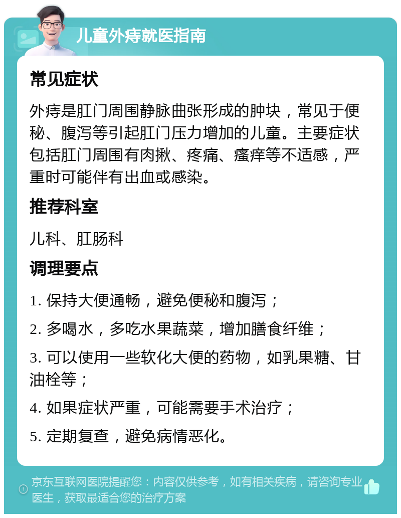 儿童外痔就医指南 常见症状 外痔是肛门周围静脉曲张形成的肿块，常见于便秘、腹泻等引起肛门压力增加的儿童。主要症状包括肛门周围有肉揪、疼痛、瘙痒等不适感，严重时可能伴有出血或感染。 推荐科室 儿科、肛肠科 调理要点 1. 保持大便通畅，避免便秘和腹泻； 2. 多喝水，多吃水果蔬菜，增加膳食纤维； 3. 可以使用一些软化大便的药物，如乳果糖、甘油栓等； 4. 如果症状严重，可能需要手术治疗； 5. 定期复查，避免病情恶化。