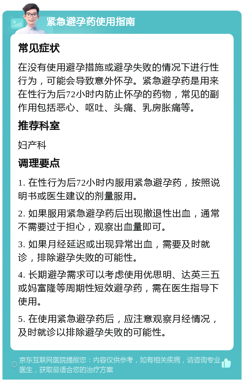 紧急避孕药使用指南 常见症状 在没有使用避孕措施或避孕失败的情况下进行性行为，可能会导致意外怀孕。紧急避孕药是用来在性行为后72小时内防止怀孕的药物，常见的副作用包括恶心、呕吐、头痛、乳房胀痛等。 推荐科室 妇产科 调理要点 1. 在性行为后72小时内服用紧急避孕药，按照说明书或医生建议的剂量服用。 2. 如果服用紧急避孕药后出现撤退性出血，通常不需要过于担心，观察出血量即可。 3. 如果月经延迟或出现异常出血，需要及时就诊，排除避孕失败的可能性。 4. 长期避孕需求可以考虑使用优思明、达英三五或妈富隆等周期性短效避孕药，需在医生指导下使用。 5. 在使用紧急避孕药后，应注意观察月经情况，及时就诊以排除避孕失败的可能性。