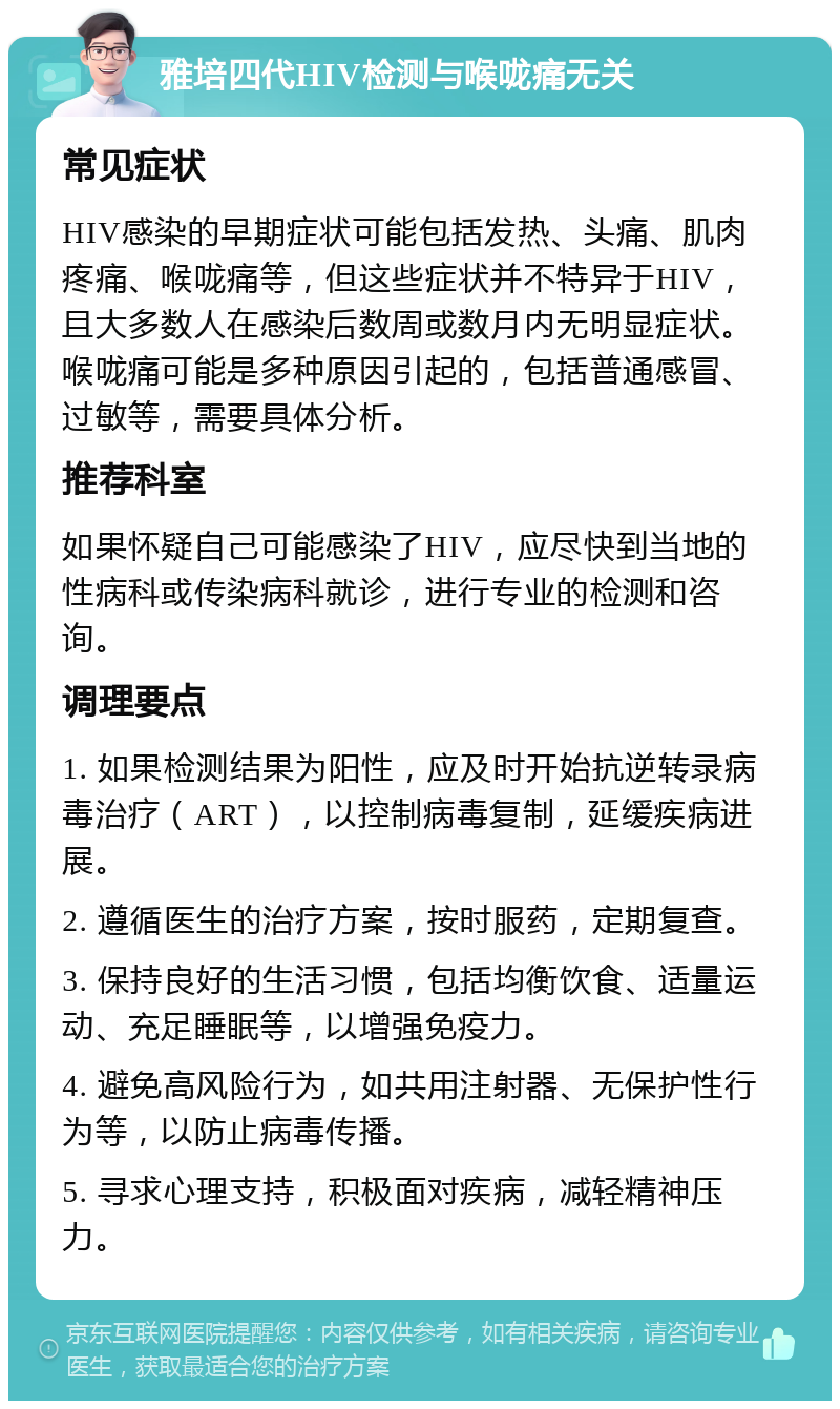 雅培四代HIV检测与喉咙痛无关 常见症状 HIV感染的早期症状可能包括发热、头痛、肌肉疼痛、喉咙痛等，但这些症状并不特异于HIV，且大多数人在感染后数周或数月内无明显症状。喉咙痛可能是多种原因引起的，包括普通感冒、过敏等，需要具体分析。 推荐科室 如果怀疑自己可能感染了HIV，应尽快到当地的性病科或传染病科就诊，进行专业的检测和咨询。 调理要点 1. 如果检测结果为阳性，应及时开始抗逆转录病毒治疗（ART），以控制病毒复制，延缓疾病进展。 2. 遵循医生的治疗方案，按时服药，定期复查。 3. 保持良好的生活习惯，包括均衡饮食、适量运动、充足睡眠等，以增强免疫力。 4. 避免高风险行为，如共用注射器、无保护性行为等，以防止病毒传播。 5. 寻求心理支持，积极面对疾病，减轻精神压力。