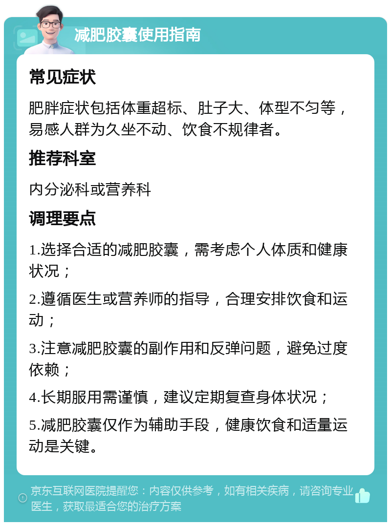 减肥胶囊使用指南 常见症状 肥胖症状包括体重超标、肚子大、体型不匀等，易感人群为久坐不动、饮食不规律者。 推荐科室 内分泌科或营养科 调理要点 1.选择合适的减肥胶囊，需考虑个人体质和健康状况； 2.遵循医生或营养师的指导，合理安排饮食和运动； 3.注意减肥胶囊的副作用和反弹问题，避免过度依赖； 4.长期服用需谨慎，建议定期复查身体状况； 5.减肥胶囊仅作为辅助手段，健康饮食和适量运动是关键。