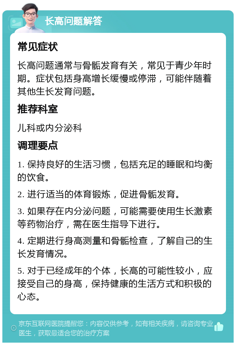 长高问题解答 常见症状 长高问题通常与骨骺发育有关，常见于青少年时期。症状包括身高增长缓慢或停滞，可能伴随着其他生长发育问题。 推荐科室 儿科或内分泌科 调理要点 1. 保持良好的生活习惯，包括充足的睡眠和均衡的饮食。 2. 进行适当的体育锻炼，促进骨骺发育。 3. 如果存在内分泌问题，可能需要使用生长激素等药物治疗，需在医生指导下进行。 4. 定期进行身高测量和骨骺检查，了解自己的生长发育情况。 5. 对于已经成年的个体，长高的可能性较小，应接受自己的身高，保持健康的生活方式和积极的心态。