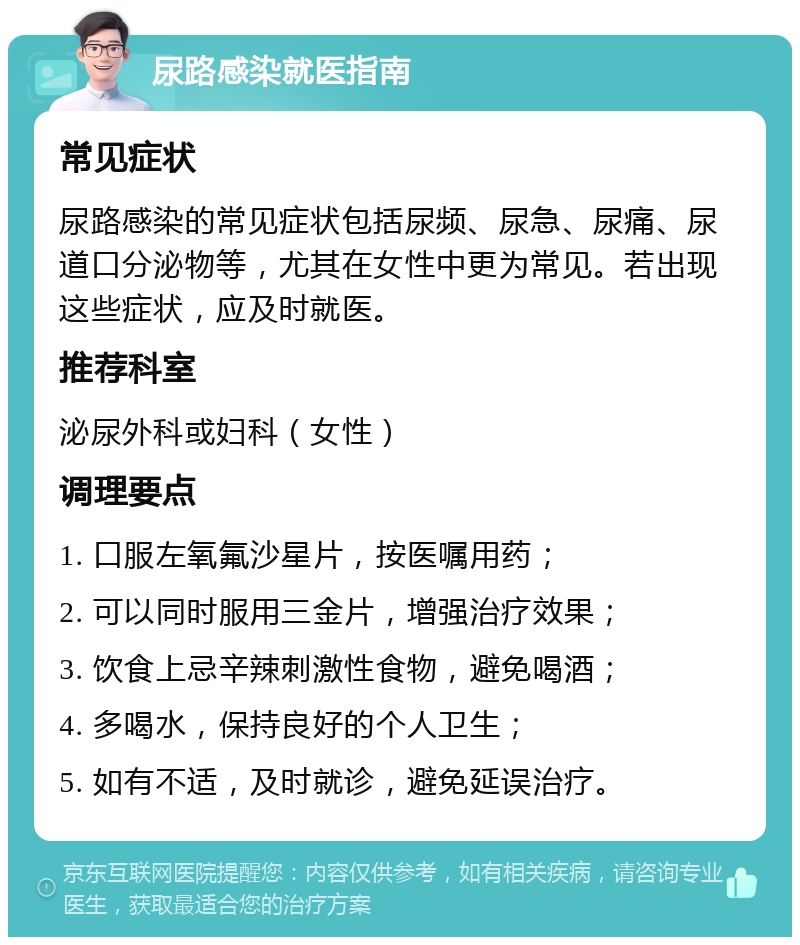 尿路感染就医指南 常见症状 尿路感染的常见症状包括尿频、尿急、尿痛、尿道口分泌物等，尤其在女性中更为常见。若出现这些症状，应及时就医。 推荐科室 泌尿外科或妇科（女性） 调理要点 1. 口服左氧氟沙星片，按医嘱用药； 2. 可以同时服用三金片，增强治疗效果； 3. 饮食上忌辛辣刺激性食物，避免喝酒； 4. 多喝水，保持良好的个人卫生； 5. 如有不适，及时就诊，避免延误治疗。