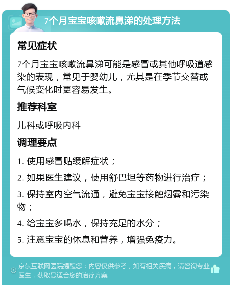 7个月宝宝咳嗽流鼻涕的处理方法 常见症状 7个月宝宝咳嗽流鼻涕可能是感冒或其他呼吸道感染的表现，常见于婴幼儿，尤其是在季节交替或气候变化时更容易发生。 推荐科室 儿科或呼吸内科 调理要点 1. 使用感冒贴缓解症状； 2. 如果医生建议，使用舒巴坦等药物进行治疗； 3. 保持室内空气流通，避免宝宝接触烟雾和污染物； 4. 给宝宝多喝水，保持充足的水分； 5. 注意宝宝的休息和营养，增强免疫力。