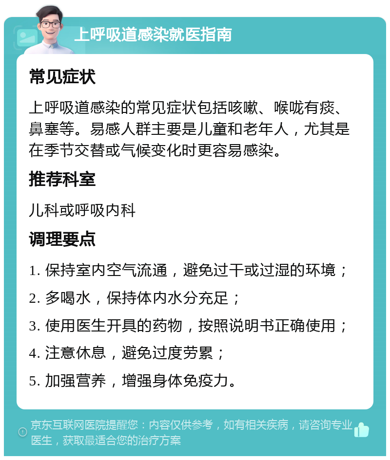 上呼吸道感染就医指南 常见症状 上呼吸道感染的常见症状包括咳嗽、喉咙有痰、鼻塞等。易感人群主要是儿童和老年人，尤其是在季节交替或气候变化时更容易感染。 推荐科室 儿科或呼吸内科 调理要点 1. 保持室内空气流通，避免过干或过湿的环境； 2. 多喝水，保持体内水分充足； 3. 使用医生开具的药物，按照说明书正确使用； 4. 注意休息，避免过度劳累； 5. 加强营养，增强身体免疫力。