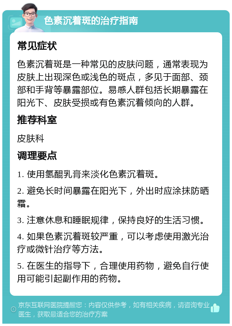 色素沉着斑的治疗指南 常见症状 色素沉着斑是一种常见的皮肤问题，通常表现为皮肤上出现深色或浅色的斑点，多见于面部、颈部和手背等暴露部位。易感人群包括长期暴露在阳光下、皮肤受损或有色素沉着倾向的人群。 推荐科室 皮肤科 调理要点 1. 使用氢醌乳膏来淡化色素沉着斑。 2. 避免长时间暴露在阳光下，外出时应涂抹防晒霜。 3. 注意休息和睡眠规律，保持良好的生活习惯。 4. 如果色素沉着斑较严重，可以考虑使用激光治疗或微针治疗等方法。 5. 在医生的指导下，合理使用药物，避免自行使用可能引起副作用的药物。