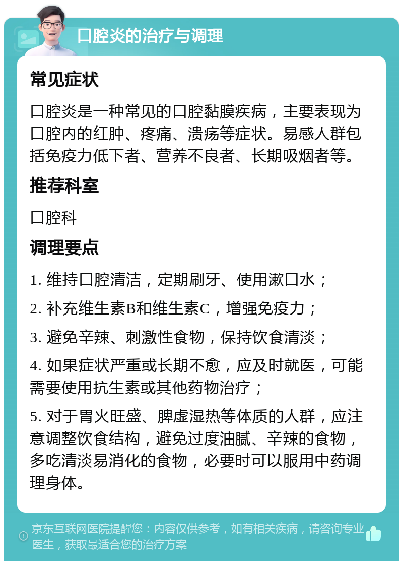 口腔炎的治疗与调理 常见症状 口腔炎是一种常见的口腔黏膜疾病，主要表现为口腔内的红肿、疼痛、溃疡等症状。易感人群包括免疫力低下者、营养不良者、长期吸烟者等。 推荐科室 口腔科 调理要点 1. 维持口腔清洁，定期刷牙、使用漱口水； 2. 补充维生素B和维生素C，增强免疫力； 3. 避免辛辣、刺激性食物，保持饮食清淡； 4. 如果症状严重或长期不愈，应及时就医，可能需要使用抗生素或其他药物治疗； 5. 对于胃火旺盛、脾虚湿热等体质的人群，应注意调整饮食结构，避免过度油腻、辛辣的食物，多吃清淡易消化的食物，必要时可以服用中药调理身体。