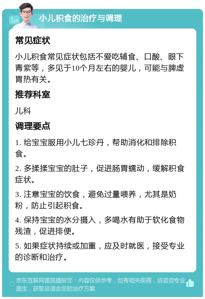 小儿积食的治疗与调理 常见症状 小儿积食常见症状包括不爱吃辅食、口酸、眼下青紫等，多见于10个月左右的婴儿，可能与脾虚胃热有关。 推荐科室 儿科 调理要点 1. 给宝宝服用小儿七珍丹，帮助消化和排除积食。 2. 多揉揉宝宝的肚子，促进肠胃蠕动，缓解积食症状。 3. 注意宝宝的饮食，避免过量喂养，尤其是奶粉，防止引起积食。 4. 保持宝宝的水分摄入，多喝水有助于软化食物残渣，促进排便。 5. 如果症状持续或加重，应及时就医，接受专业的诊断和治疗。