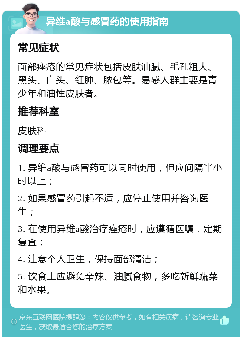 异维a酸与感冒药的使用指南 常见症状 面部痤疮的常见症状包括皮肤油腻、毛孔粗大、黑头、白头、红肿、脓包等。易感人群主要是青少年和油性皮肤者。 推荐科室 皮肤科 调理要点 1. 异维a酸与感冒药可以同时使用，但应间隔半小时以上； 2. 如果感冒药引起不适，应停止使用并咨询医生； 3. 在使用异维a酸治疗痤疮时，应遵循医嘱，定期复查； 4. 注意个人卫生，保持面部清洁； 5. 饮食上应避免辛辣、油腻食物，多吃新鲜蔬菜和水果。