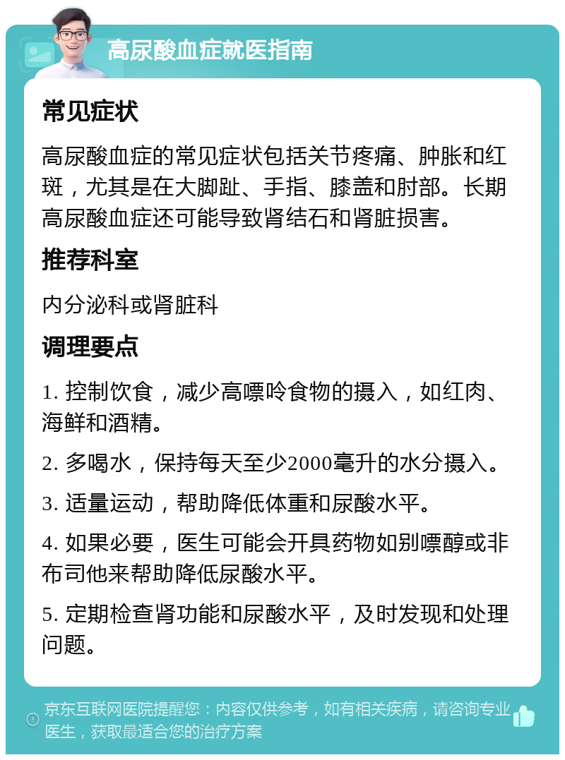 高尿酸血症就医指南 常见症状 高尿酸血症的常见症状包括关节疼痛、肿胀和红斑，尤其是在大脚趾、手指、膝盖和肘部。长期高尿酸血症还可能导致肾结石和肾脏损害。 推荐科室 内分泌科或肾脏科 调理要点 1. 控制饮食，减少高嘌呤食物的摄入，如红肉、海鲜和酒精。 2. 多喝水，保持每天至少2000毫升的水分摄入。 3. 适量运动，帮助降低体重和尿酸水平。 4. 如果必要，医生可能会开具药物如别嘌醇或非布司他来帮助降低尿酸水平。 5. 定期检查肾功能和尿酸水平，及时发现和处理问题。