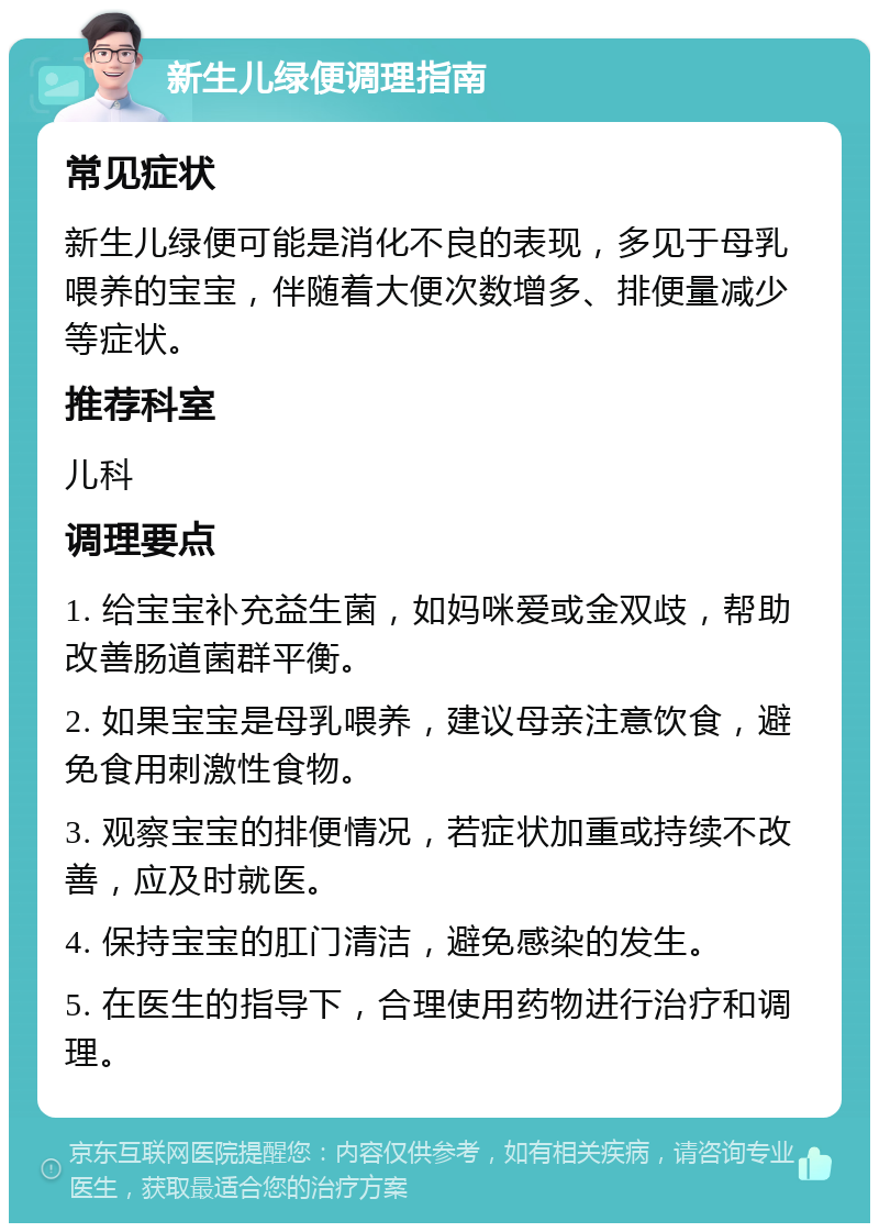 新生儿绿便调理指南 常见症状 新生儿绿便可能是消化不良的表现，多见于母乳喂养的宝宝，伴随着大便次数增多、排便量减少等症状。 推荐科室 儿科 调理要点 1. 给宝宝补充益生菌，如妈咪爱或金双歧，帮助改善肠道菌群平衡。 2. 如果宝宝是母乳喂养，建议母亲注意饮食，避免食用刺激性食物。 3. 观察宝宝的排便情况，若症状加重或持续不改善，应及时就医。 4. 保持宝宝的肛门清洁，避免感染的发生。 5. 在医生的指导下，合理使用药物进行治疗和调理。