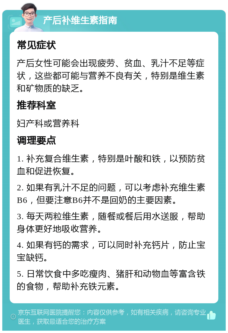 产后补维生素指南 常见症状 产后女性可能会出现疲劳、贫血、乳汁不足等症状，这些都可能与营养不良有关，特别是维生素和矿物质的缺乏。 推荐科室 妇产科或营养科 调理要点 1. 补充复合维生素，特别是叶酸和铁，以预防贫血和促进恢复。 2. 如果有乳汁不足的问题，可以考虑补充维生素B6，但要注意B6并不是回奶的主要因素。 3. 每天两粒维生素，随餐或餐后用水送服，帮助身体更好地吸收营养。 4. 如果有钙的需求，可以同时补充钙片，防止宝宝缺钙。 5. 日常饮食中多吃瘦肉、猪肝和动物血等富含铁的食物，帮助补充铁元素。