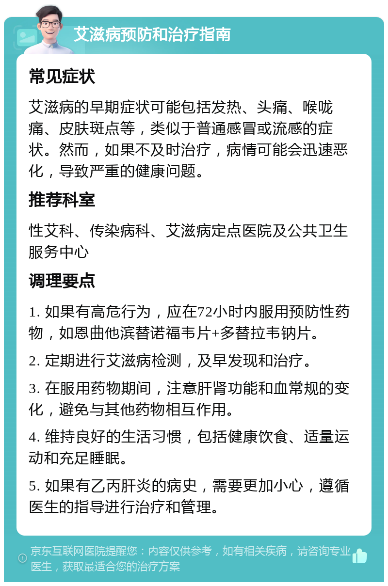 艾滋病预防和治疗指南 常见症状 艾滋病的早期症状可能包括发热、头痛、喉咙痛、皮肤斑点等，类似于普通感冒或流感的症状。然而，如果不及时治疗，病情可能会迅速恶化，导致严重的健康问题。 推荐科室 性艾科、传染病科、艾滋病定点医院及公共卫生服务中心 调理要点 1. 如果有高危行为，应在72小时内服用预防性药物，如恩曲他滨替诺福韦片+多替拉韦钠片。 2. 定期进行艾滋病检测，及早发现和治疗。 3. 在服用药物期间，注意肝肾功能和血常规的变化，避免与其他药物相互作用。 4. 维持良好的生活习惯，包括健康饮食、适量运动和充足睡眠。 5. 如果有乙丙肝炎的病史，需要更加小心，遵循医生的指导进行治疗和管理。