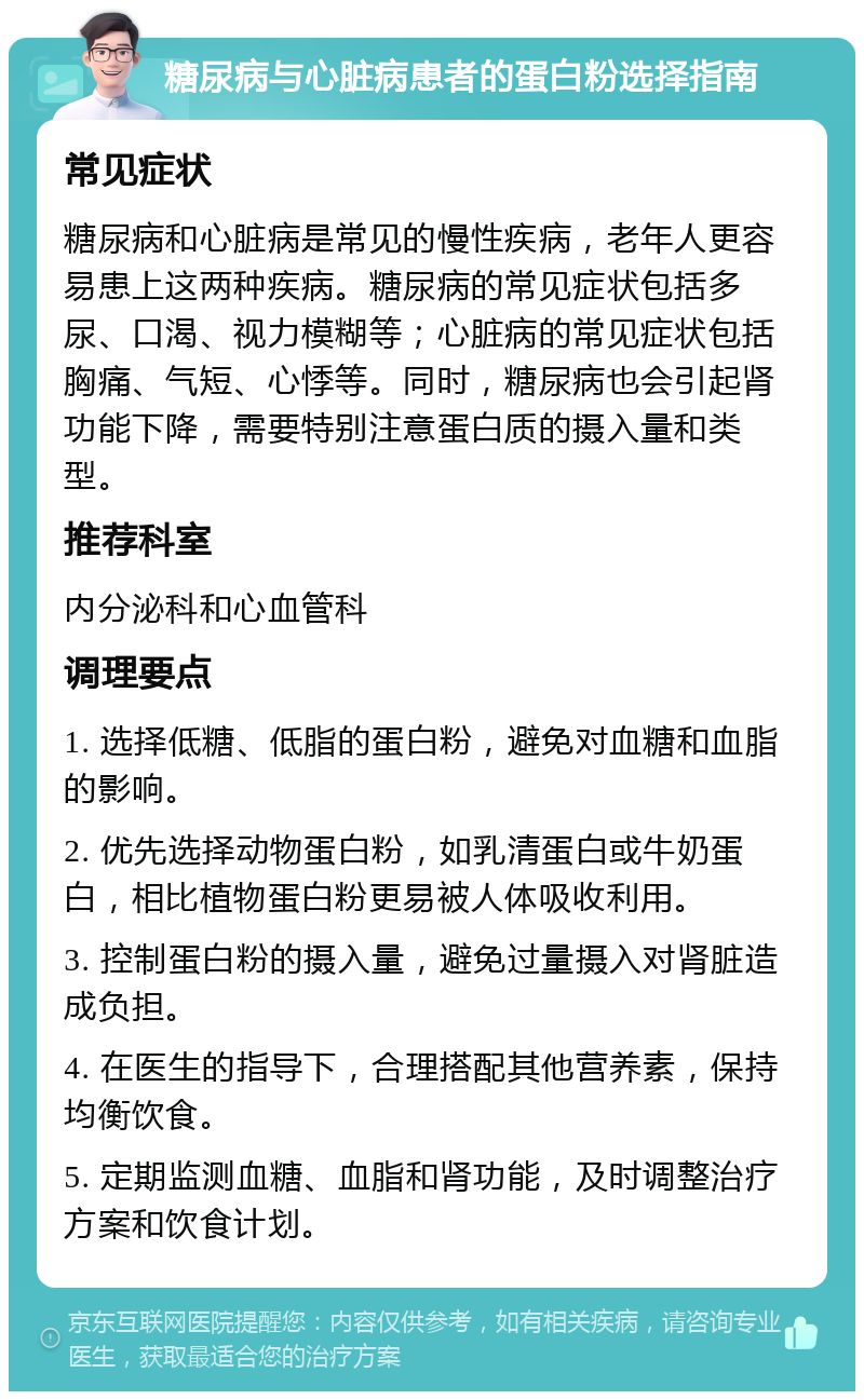 糖尿病与心脏病患者的蛋白粉选择指南 常见症状 糖尿病和心脏病是常见的慢性疾病，老年人更容易患上这两种疾病。糖尿病的常见症状包括多尿、口渴、视力模糊等；心脏病的常见症状包括胸痛、气短、心悸等。同时，糖尿病也会引起肾功能下降，需要特别注意蛋白质的摄入量和类型。 推荐科室 内分泌科和心血管科 调理要点 1. 选择低糖、低脂的蛋白粉，避免对血糖和血脂的影响。 2. 优先选择动物蛋白粉，如乳清蛋白或牛奶蛋白，相比植物蛋白粉更易被人体吸收利用。 3. 控制蛋白粉的摄入量，避免过量摄入对肾脏造成负担。 4. 在医生的指导下，合理搭配其他营养素，保持均衡饮食。 5. 定期监测血糖、血脂和肾功能，及时调整治疗方案和饮食计划。