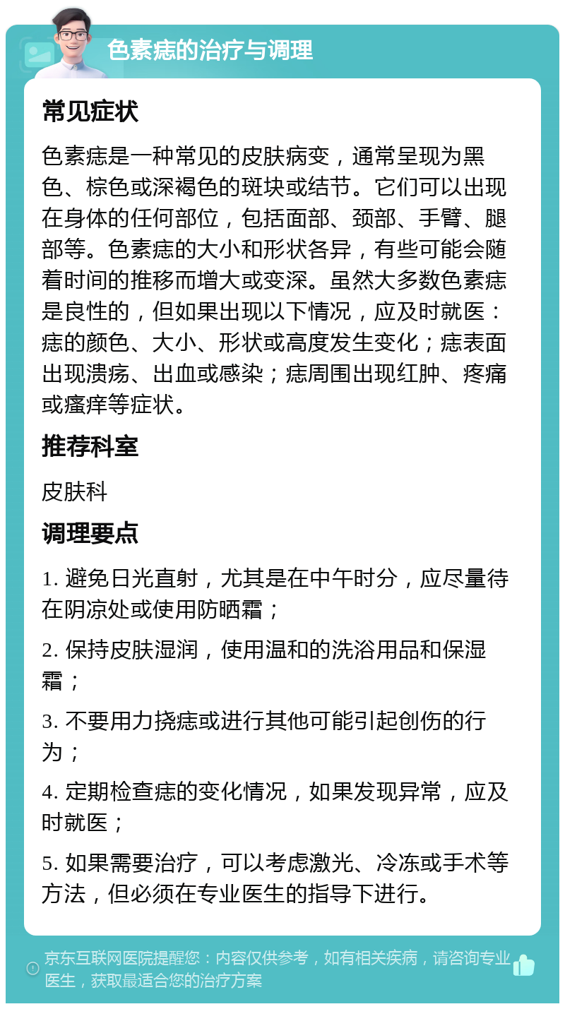 色素痣的治疗与调理 常见症状 色素痣是一种常见的皮肤病变，通常呈现为黑色、棕色或深褐色的斑块或结节。它们可以出现在身体的任何部位，包括面部、颈部、手臂、腿部等。色素痣的大小和形状各异，有些可能会随着时间的推移而增大或变深。虽然大多数色素痣是良性的，但如果出现以下情况，应及时就医：痣的颜色、大小、形状或高度发生变化；痣表面出现溃疡、出血或感染；痣周围出现红肿、疼痛或瘙痒等症状。 推荐科室 皮肤科 调理要点 1. 避免日光直射，尤其是在中午时分，应尽量待在阴凉处或使用防晒霜； 2. 保持皮肤湿润，使用温和的洗浴用品和保湿霜； 3. 不要用力挠痣或进行其他可能引起创伤的行为； 4. 定期检查痣的变化情况，如果发现异常，应及时就医； 5. 如果需要治疗，可以考虑激光、冷冻或手术等方法，但必须在专业医生的指导下进行。