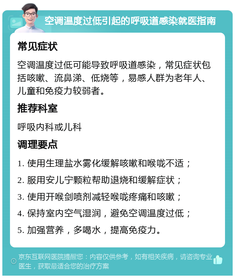 空调温度过低引起的呼吸道感染就医指南 常见症状 空调温度过低可能导致呼吸道感染，常见症状包括咳嗽、流鼻涕、低烧等，易感人群为老年人、儿童和免疫力较弱者。 推荐科室 呼吸内科或儿科 调理要点 1. 使用生理盐水雾化缓解咳嗽和喉咙不适； 2. 服用安儿宁颗粒帮助退烧和缓解症状； 3. 使用开喉剑喷剂减轻喉咙疼痛和咳嗽； 4. 保持室内空气湿润，避免空调温度过低； 5. 加强营养，多喝水，提高免疫力。