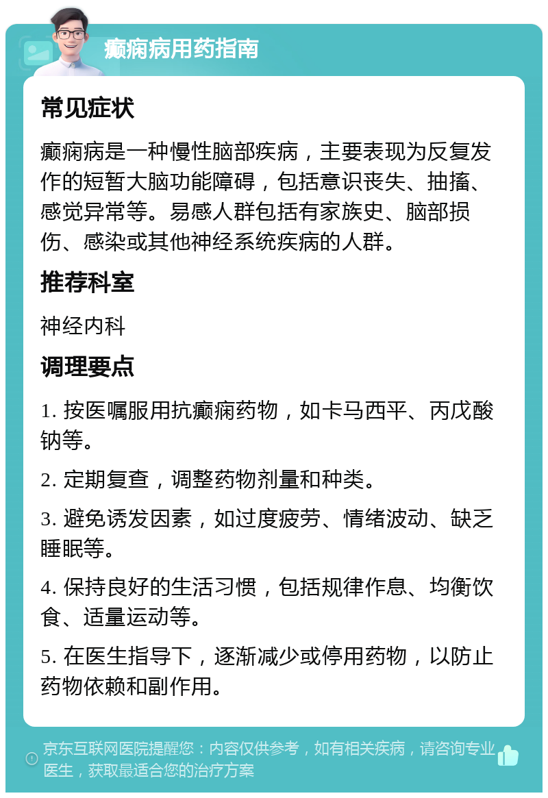 癫痫病用药指南 常见症状 癫痫病是一种慢性脑部疾病，主要表现为反复发作的短暂大脑功能障碍，包括意识丧失、抽搐、感觉异常等。易感人群包括有家族史、脑部损伤、感染或其他神经系统疾病的人群。 推荐科室 神经内科 调理要点 1. 按医嘱服用抗癫痫药物，如卡马西平、丙戊酸钠等。 2. 定期复查，调整药物剂量和种类。 3. 避免诱发因素，如过度疲劳、情绪波动、缺乏睡眠等。 4. 保持良好的生活习惯，包括规律作息、均衡饮食、适量运动等。 5. 在医生指导下，逐渐减少或停用药物，以防止药物依赖和副作用。