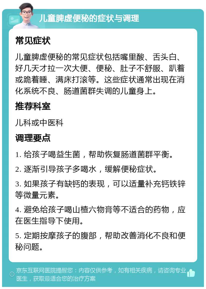 儿童脾虚便秘的症状与调理 常见症状 儿童脾虚便秘的常见症状包括嘴里酸、舌头白、好几天才拉一次大便、便秘、肚子不舒服、趴着或跪着睡、满床打滚等。这些症状通常出现在消化系统不良、肠道菌群失调的儿童身上。 推荐科室 儿科或中医科 调理要点 1. 给孩子喝益生菌，帮助恢复肠道菌群平衡。 2. 逐渐引导孩子多喝水，缓解便秘症状。 3. 如果孩子有缺钙的表现，可以适量补充钙铁锌等微量元素。 4. 避免给孩子喝山楂六物膏等不适合的药物，应在医生指导下使用。 5. 定期按摩孩子的腹部，帮助改善消化不良和便秘问题。