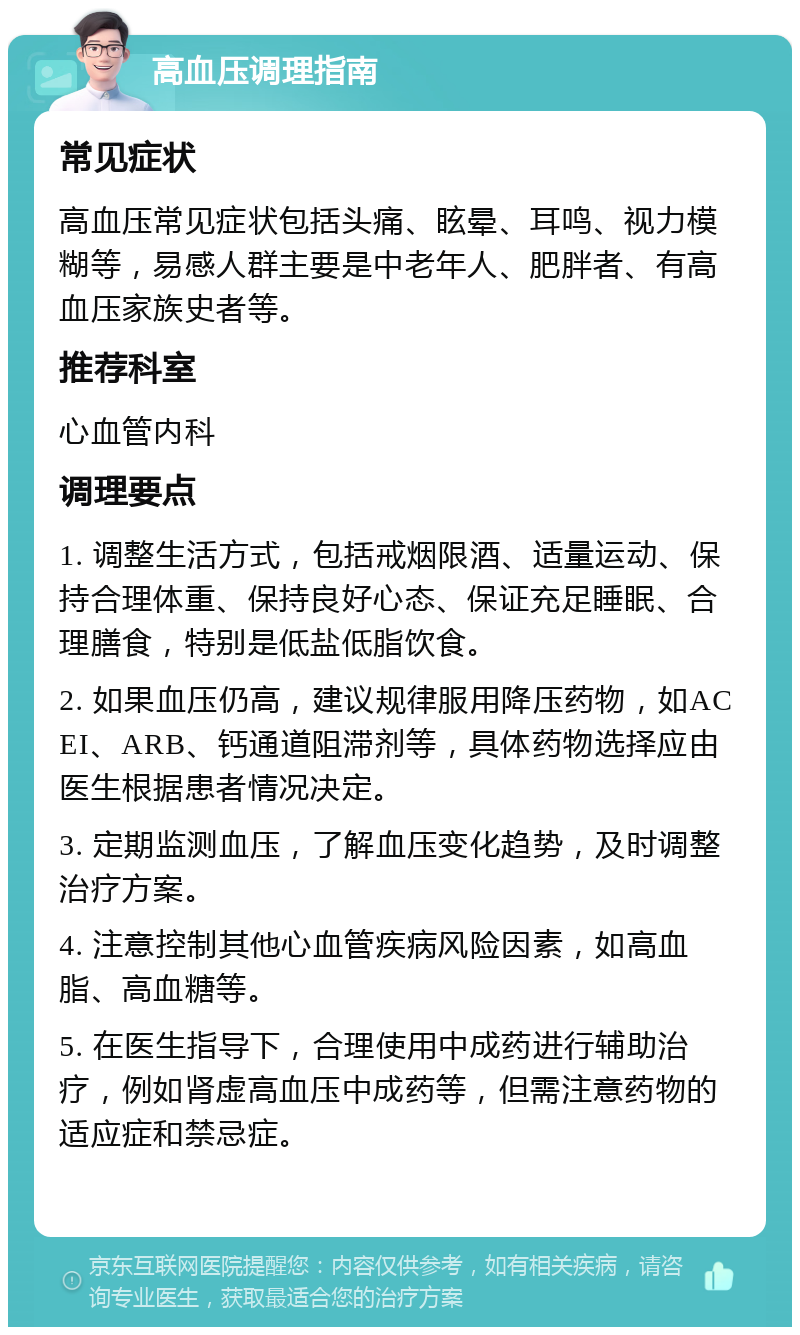 高血压调理指南 常见症状 高血压常见症状包括头痛、眩晕、耳鸣、视力模糊等，易感人群主要是中老年人、肥胖者、有高血压家族史者等。 推荐科室 心血管内科 调理要点 1. 调整生活方式，包括戒烟限酒、适量运动、保持合理体重、保持良好心态、保证充足睡眠、合理膳食，特别是低盐低脂饮食。 2. 如果血压仍高，建议规律服用降压药物，如ACEI、ARB、钙通道阻滞剂等，具体药物选择应由医生根据患者情况决定。 3. 定期监测血压，了解血压变化趋势，及时调整治疗方案。 4. 注意控制其他心血管疾病风险因素，如高血脂、高血糖等。 5. 在医生指导下，合理使用中成药进行辅助治疗，例如肾虚高血压中成药等，但需注意药物的适应症和禁忌症。