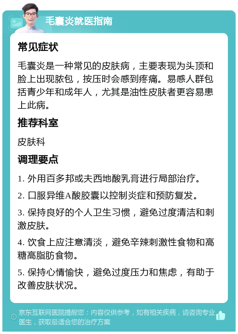 毛囊炎就医指南 常见症状 毛囊炎是一种常见的皮肤病，主要表现为头顶和脸上出现脓包，按压时会感到疼痛。易感人群包括青少年和成年人，尤其是油性皮肤者更容易患上此病。 推荐科室 皮肤科 调理要点 1. 外用百多邦或夫西地酸乳膏进行局部治疗。 2. 口服异维A酸胶囊以控制炎症和预防复发。 3. 保持良好的个人卫生习惯，避免过度清洁和刺激皮肤。 4. 饮食上应注意清淡，避免辛辣刺激性食物和高糖高脂肪食物。 5. 保持心情愉快，避免过度压力和焦虑，有助于改善皮肤状况。