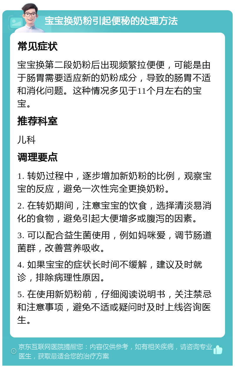 宝宝换奶粉引起便秘的处理方法 常见症状 宝宝换第二段奶粉后出现频繁拉便便，可能是由于肠胃需要适应新的奶粉成分，导致的肠胃不适和消化问题。这种情况多见于11个月左右的宝宝。 推荐科室 儿科 调理要点 1. 转奶过程中，逐步增加新奶粉的比例，观察宝宝的反应，避免一次性完全更换奶粉。 2. 在转奶期间，注意宝宝的饮食，选择清淡易消化的食物，避免引起大便增多或腹泻的因素。 3. 可以配合益生菌使用，例如妈咪爱，调节肠道菌群，改善营养吸收。 4. 如果宝宝的症状长时间不缓解，建议及时就诊，排除病理性原因。 5. 在使用新奶粉前，仔细阅读说明书，关注禁忌和注意事项，避免不适或疑问时及时上线咨询医生。