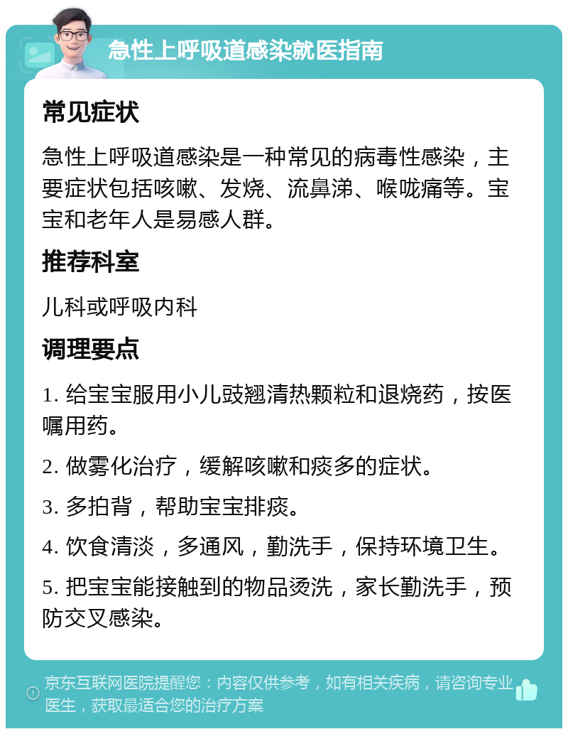 急性上呼吸道感染就医指南 常见症状 急性上呼吸道感染是一种常见的病毒性感染，主要症状包括咳嗽、发烧、流鼻涕、喉咙痛等。宝宝和老年人是易感人群。 推荐科室 儿科或呼吸内科 调理要点 1. 给宝宝服用小儿豉翘清热颗粒和退烧药，按医嘱用药。 2. 做雾化治疗，缓解咳嗽和痰多的症状。 3. 多拍背，帮助宝宝排痰。 4. 饮食清淡，多通风，勤洗手，保持环境卫生。 5. 把宝宝能接触到的物品烫洗，家长勤洗手，预防交叉感染。