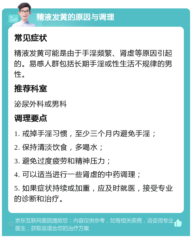 精液发黄的原因与调理 常见症状 精液发黄可能是由于手淫频繁、肾虚等原因引起的。易感人群包括长期手淫或性生活不规律的男性。 推荐科室 泌尿外科或男科 调理要点 1. 戒掉手淫习惯，至少三个月内避免手淫； 2. 保持清淡饮食，多喝水； 3. 避免过度疲劳和精神压力； 4. 可以适当进行一些肾虚的中药调理； 5. 如果症状持续或加重，应及时就医，接受专业的诊断和治疗。