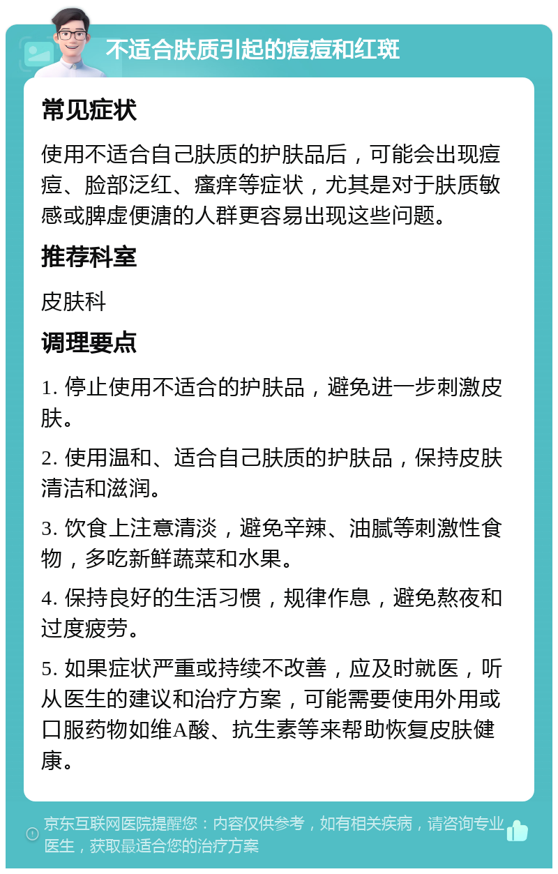 不适合肤质引起的痘痘和红斑 常见症状 使用不适合自己肤质的护肤品后，可能会出现痘痘、脸部泛红、瘙痒等症状，尤其是对于肤质敏感或脾虚便溏的人群更容易出现这些问题。 推荐科室 皮肤科 调理要点 1. 停止使用不适合的护肤品，避免进一步刺激皮肤。 2. 使用温和、适合自己肤质的护肤品，保持皮肤清洁和滋润。 3. 饮食上注意清淡，避免辛辣、油腻等刺激性食物，多吃新鲜蔬菜和水果。 4. 保持良好的生活习惯，规律作息，避免熬夜和过度疲劳。 5. 如果症状严重或持续不改善，应及时就医，听从医生的建议和治疗方案，可能需要使用外用或口服药物如维A酸、抗生素等来帮助恢复皮肤健康。