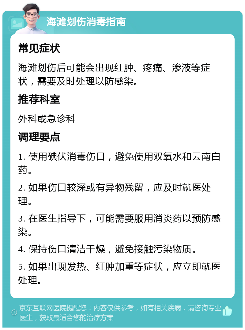 海滩划伤消毒指南 常见症状 海滩划伤后可能会出现红肿、疼痛、渗液等症状，需要及时处理以防感染。 推荐科室 外科或急诊科 调理要点 1. 使用碘伏消毒伤口，避免使用双氧水和云南白药。 2. 如果伤口较深或有异物残留，应及时就医处理。 3. 在医生指导下，可能需要服用消炎药以预防感染。 4. 保持伤口清洁干燥，避免接触污染物质。 5. 如果出现发热、红肿加重等症状，应立即就医处理。