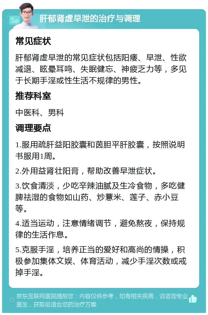 肝郁肾虚早泄的治疗与调理 常见症状 肝郁肾虚早泄的常见症状包括阳痿、早泄、性欲减退、眩晕耳鸣、失眠健忘、神疲乏力等，多见于长期手淫或性生活不规律的男性。 推荐科室 中医科、男科 调理要点 1.服用疏肝益阳胶囊和茵胆平肝胶囊，按照说明书服用1周。 2.外用益肾壮阳膏，帮助改善早泄症状。 3.饮食清淡，少吃辛辣油腻及生冷食物，多吃健脾祛湿的食物如山药、炒薏米、莲子、赤小豆等。 4.适当运动，注意情绪调节，避免熬夜，保持规律的生活作息。 5.克服手淫，培养正当的爱好和高尚的情操，积极参加集体文娱、体育活动，减少手淫次数或戒掉手淫。