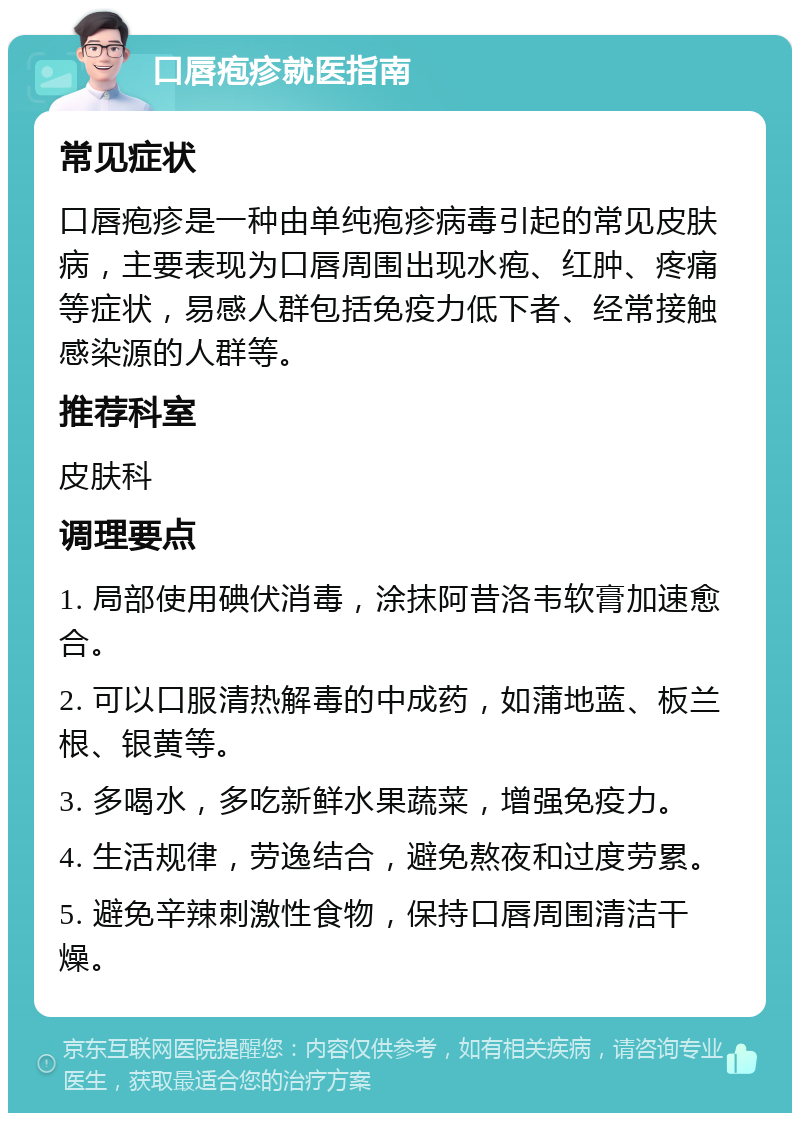 口唇疱疹就医指南 常见症状 口唇疱疹是一种由单纯疱疹病毒引起的常见皮肤病，主要表现为口唇周围出现水疱、红肿、疼痛等症状，易感人群包括免疫力低下者、经常接触感染源的人群等。 推荐科室 皮肤科 调理要点 1. 局部使用碘伏消毒，涂抹阿昔洛韦软膏加速愈合。 2. 可以口服清热解毒的中成药，如蒲地蓝、板兰根、银黄等。 3. 多喝水，多吃新鲜水果蔬菜，增强免疫力。 4. 生活规律，劳逸结合，避免熬夜和过度劳累。 5. 避免辛辣刺激性食物，保持口唇周围清洁干燥。