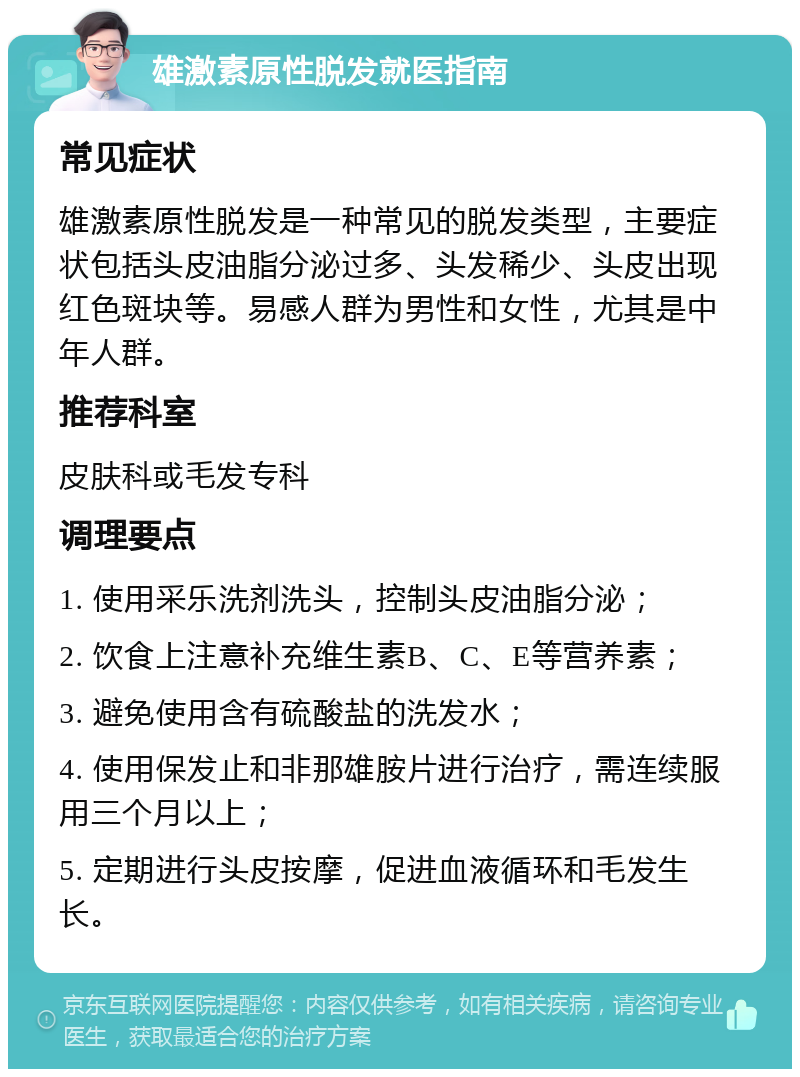 雄激素原性脱发就医指南 常见症状 雄激素原性脱发是一种常见的脱发类型，主要症状包括头皮油脂分泌过多、头发稀少、头皮出现红色斑块等。易感人群为男性和女性，尤其是中年人群。 推荐科室 皮肤科或毛发专科 调理要点 1. 使用采乐洗剂洗头，控制头皮油脂分泌； 2. 饮食上注意补充维生素B、C、E等营养素； 3. 避免使用含有硫酸盐的洗发水； 4. 使用保发止和非那雄胺片进行治疗，需连续服用三个月以上； 5. 定期进行头皮按摩，促进血液循环和毛发生长。