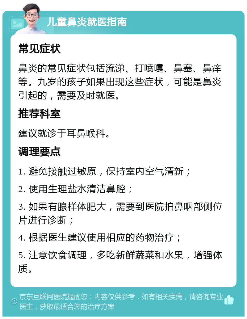 儿童鼻炎就医指南 常见症状 鼻炎的常见症状包括流涕、打喷嚏、鼻塞、鼻痒等。九岁的孩子如果出现这些症状，可能是鼻炎引起的，需要及时就医。 推荐科室 建议就诊于耳鼻喉科。 调理要点 1. 避免接触过敏原，保持室内空气清新； 2. 使用生理盐水清洁鼻腔； 3. 如果有腺样体肥大，需要到医院拍鼻咽部侧位片进行诊断； 4. 根据医生建议使用相应的药物治疗； 5. 注意饮食调理，多吃新鲜蔬菜和水果，增强体质。