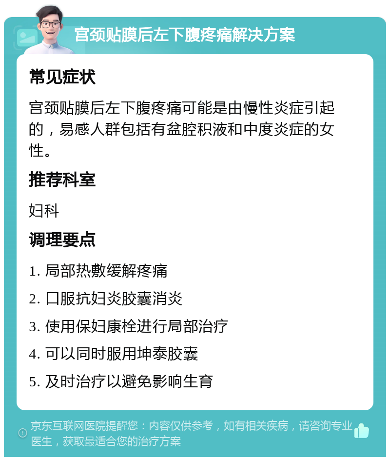 宫颈贴膜后左下腹疼痛解决方案 常见症状 宫颈贴膜后左下腹疼痛可能是由慢性炎症引起的，易感人群包括有盆腔积液和中度炎症的女性。 推荐科室 妇科 调理要点 1. 局部热敷缓解疼痛 2. 口服抗妇炎胶囊消炎 3. 使用保妇康栓进行局部治疗 4. 可以同时服用坤泰胶囊 5. 及时治疗以避免影响生育