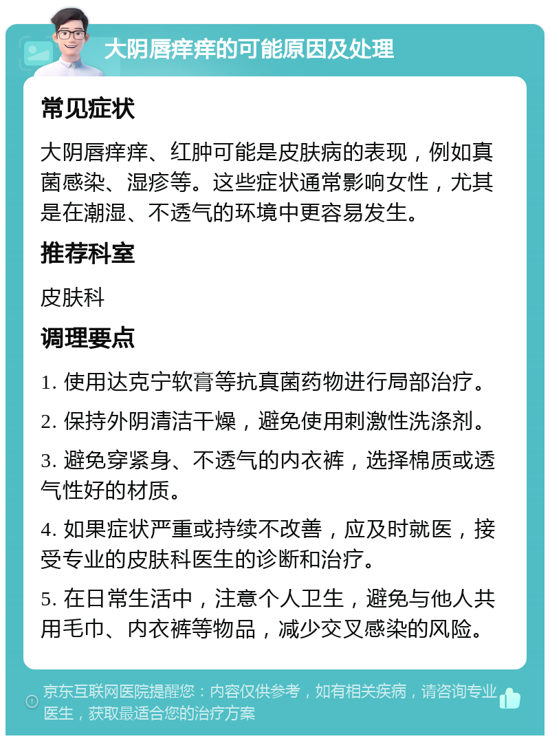 大阴唇痒痒的可能原因及处理 常见症状 大阴唇痒痒、红肿可能是皮肤病的表现，例如真菌感染、湿疹等。这些症状通常影响女性，尤其是在潮湿、不透气的环境中更容易发生。 推荐科室 皮肤科 调理要点 1. 使用达克宁软膏等抗真菌药物进行局部治疗。 2. 保持外阴清洁干燥，避免使用刺激性洗涤剂。 3. 避免穿紧身、不透气的内衣裤，选择棉质或透气性好的材质。 4. 如果症状严重或持续不改善，应及时就医，接受专业的皮肤科医生的诊断和治疗。 5. 在日常生活中，注意个人卫生，避免与他人共用毛巾、内衣裤等物品，减少交叉感染的风险。