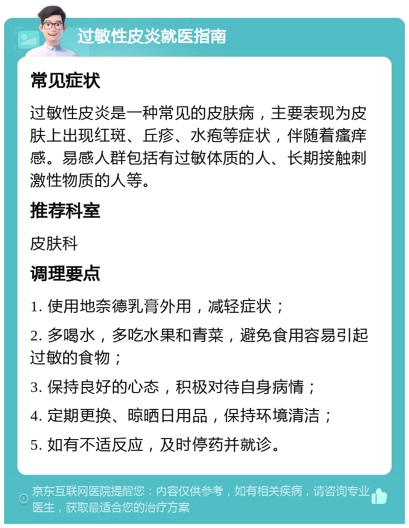 过敏性皮炎就医指南 常见症状 过敏性皮炎是一种常见的皮肤病，主要表现为皮肤上出现红斑、丘疹、水疱等症状，伴随着瘙痒感。易感人群包括有过敏体质的人、长期接触刺激性物质的人等。 推荐科室 皮肤科 调理要点 1. 使用地奈德乳膏外用，减轻症状； 2. 多喝水，多吃水果和青菜，避免食用容易引起过敏的食物； 3. 保持良好的心态，积极对待自身病情； 4. 定期更换、晾晒日用品，保持环境清洁； 5. 如有不适反应，及时停药并就诊。