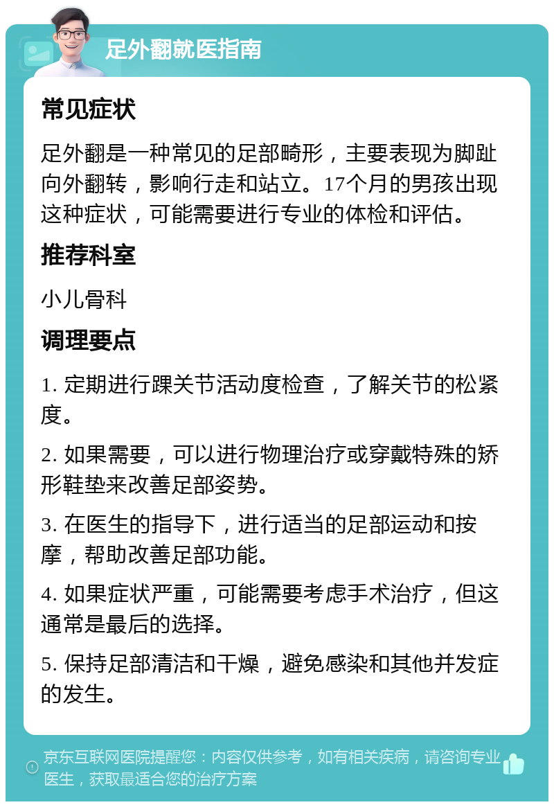 足外翻就医指南 常见症状 足外翻是一种常见的足部畸形，主要表现为脚趾向外翻转，影响行走和站立。17个月的男孩出现这种症状，可能需要进行专业的体检和评估。 推荐科室 小儿骨科 调理要点 1. 定期进行踝关节活动度检查，了解关节的松紧度。 2. 如果需要，可以进行物理治疗或穿戴特殊的矫形鞋垫来改善足部姿势。 3. 在医生的指导下，进行适当的足部运动和按摩，帮助改善足部功能。 4. 如果症状严重，可能需要考虑手术治疗，但这通常是最后的选择。 5. 保持足部清洁和干燥，避免感染和其他并发症的发生。