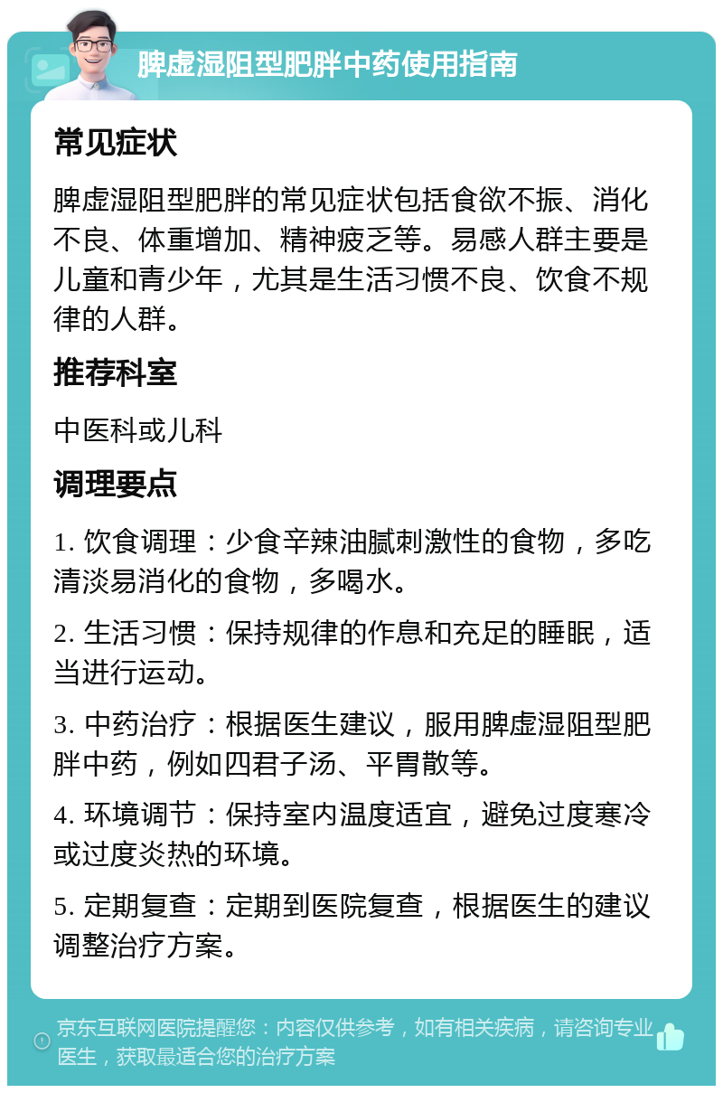 脾虚湿阻型肥胖中药使用指南 常见症状 脾虚湿阻型肥胖的常见症状包括食欲不振、消化不良、体重增加、精神疲乏等。易感人群主要是儿童和青少年，尤其是生活习惯不良、饮食不规律的人群。 推荐科室 中医科或儿科 调理要点 1. 饮食调理：少食辛辣油腻刺激性的食物，多吃清淡易消化的食物，多喝水。 2. 生活习惯：保持规律的作息和充足的睡眠，适当进行运动。 3. 中药治疗：根据医生建议，服用脾虚湿阻型肥胖中药，例如四君子汤、平胃散等。 4. 环境调节：保持室内温度适宜，避免过度寒冷或过度炎热的环境。 5. 定期复查：定期到医院复查，根据医生的建议调整治疗方案。