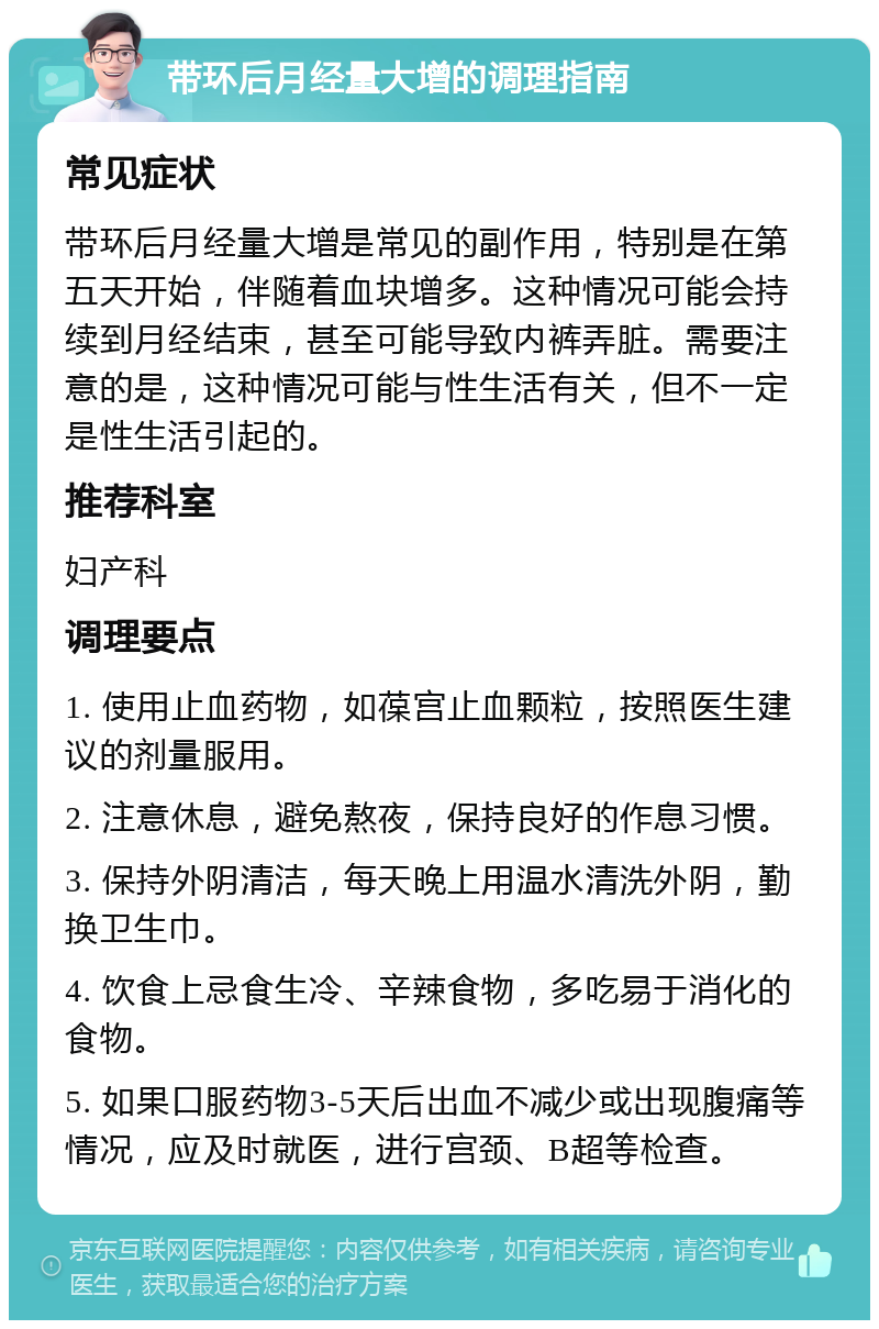 带环后月经量大增的调理指南 常见症状 带环后月经量大增是常见的副作用，特别是在第五天开始，伴随着血块增多。这种情况可能会持续到月经结束，甚至可能导致内裤弄脏。需要注意的是，这种情况可能与性生活有关，但不一定是性生活引起的。 推荐科室 妇产科 调理要点 1. 使用止血药物，如葆宫止血颗粒，按照医生建议的剂量服用。 2. 注意休息，避免熬夜，保持良好的作息习惯。 3. 保持外阴清洁，每天晚上用温水清洗外阴，勤换卫生巾。 4. 饮食上忌食生冷、辛辣食物，多吃易于消化的食物。 5. 如果口服药物3-5天后出血不减少或出现腹痛等情况，应及时就医，进行宫颈、B超等检查。