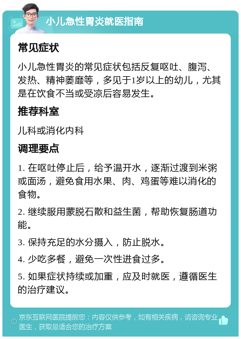 小儿急性胃炎就医指南 常见症状 小儿急性胃炎的常见症状包括反复呕吐、腹泻、发热、精神萎靡等，多见于1岁以上的幼儿，尤其是在饮食不当或受凉后容易发生。 推荐科室 儿科或消化内科 调理要点 1. 在呕吐停止后，给予温开水，逐渐过渡到米粥或面汤，避免食用水果、肉、鸡蛋等难以消化的食物。 2. 继续服用蒙脱石散和益生菌，帮助恢复肠道功能。 3. 保持充足的水分摄入，防止脱水。 4. 少吃多餐，避免一次性进食过多。 5. 如果症状持续或加重，应及时就医，遵循医生的治疗建议。