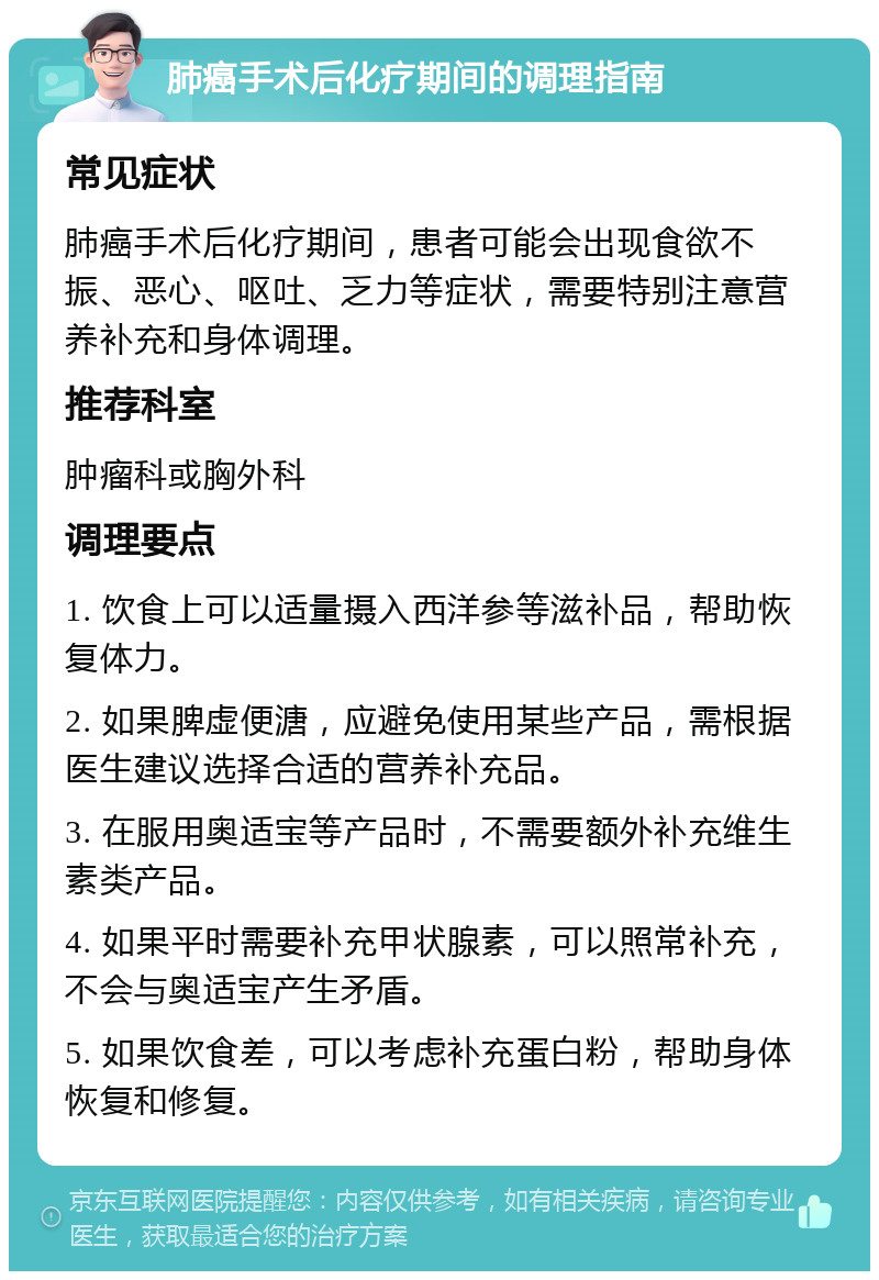 肺癌手术后化疗期间的调理指南 常见症状 肺癌手术后化疗期间，患者可能会出现食欲不振、恶心、呕吐、乏力等症状，需要特别注意营养补充和身体调理。 推荐科室 肿瘤科或胸外科 调理要点 1. 饮食上可以适量摄入西洋参等滋补品，帮助恢复体力。 2. 如果脾虚便溏，应避免使用某些产品，需根据医生建议选择合适的营养补充品。 3. 在服用奥适宝等产品时，不需要额外补充维生素类产品。 4. 如果平时需要补充甲状腺素，可以照常补充，不会与奥适宝产生矛盾。 5. 如果饮食差，可以考虑补充蛋白粉，帮助身体恢复和修复。