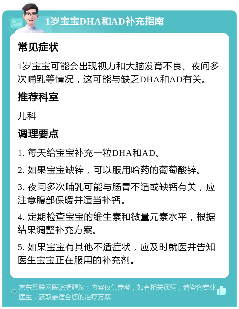 1岁宝宝DHA和AD补充指南 常见症状 1岁宝宝可能会出现视力和大脑发育不良、夜间多次哺乳等情况，这可能与缺乏DHA和AD有关。 推荐科室 儿科 调理要点 1. 每天给宝宝补充一粒DHA和AD。 2. 如果宝宝缺锌，可以服用哈药的葡萄酸锌。 3. 夜间多次哺乳可能与肠胃不适或缺钙有关，应注意腹部保暖并适当补钙。 4. 定期检查宝宝的维生素和微量元素水平，根据结果调整补充方案。 5. 如果宝宝有其他不适症状，应及时就医并告知医生宝宝正在服用的补充剂。