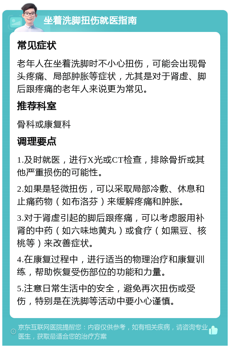 坐着洗脚扭伤就医指南 常见症状 老年人在坐着洗脚时不小心扭伤，可能会出现骨头疼痛、局部肿胀等症状，尤其是对于肾虚、脚后跟疼痛的老年人来说更为常见。 推荐科室 骨科或康复科 调理要点 1.及时就医，进行X光或CT检查，排除骨折或其他严重损伤的可能性。 2.如果是轻微扭伤，可以采取局部冷敷、休息和止痛药物（如布洛芬）来缓解疼痛和肿胀。 3.对于肾虚引起的脚后跟疼痛，可以考虑服用补肾的中药（如六味地黄丸）或食疗（如黑豆、核桃等）来改善症状。 4.在康复过程中，进行适当的物理治疗和康复训练，帮助恢复受伤部位的功能和力量。 5.注意日常生活中的安全，避免再次扭伤或受伤，特别是在洗脚等活动中要小心谨慎。