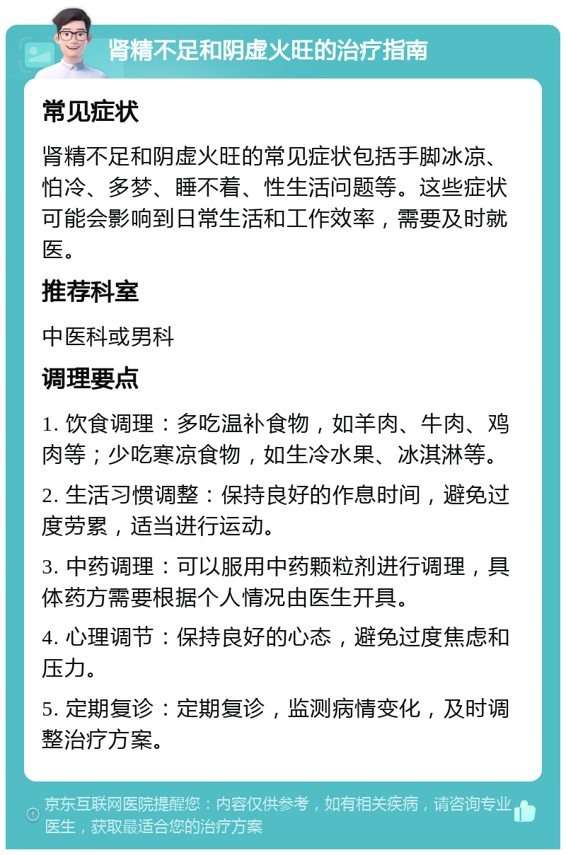 肾精不足和阴虚火旺的治疗指南 常见症状 肾精不足和阴虚火旺的常见症状包括手脚冰凉、怕冷、多梦、睡不着、性生活问题等。这些症状可能会影响到日常生活和工作效率，需要及时就医。 推荐科室 中医科或男科 调理要点 1. 饮食调理：多吃温补食物，如羊肉、牛肉、鸡肉等；少吃寒凉食物，如生冷水果、冰淇淋等。 2. 生活习惯调整：保持良好的作息时间，避免过度劳累，适当进行运动。 3. 中药调理：可以服用中药颗粒剂进行调理，具体药方需要根据个人情况由医生开具。 4. 心理调节：保持良好的心态，避免过度焦虑和压力。 5. 定期复诊：定期复诊，监测病情变化，及时调整治疗方案。