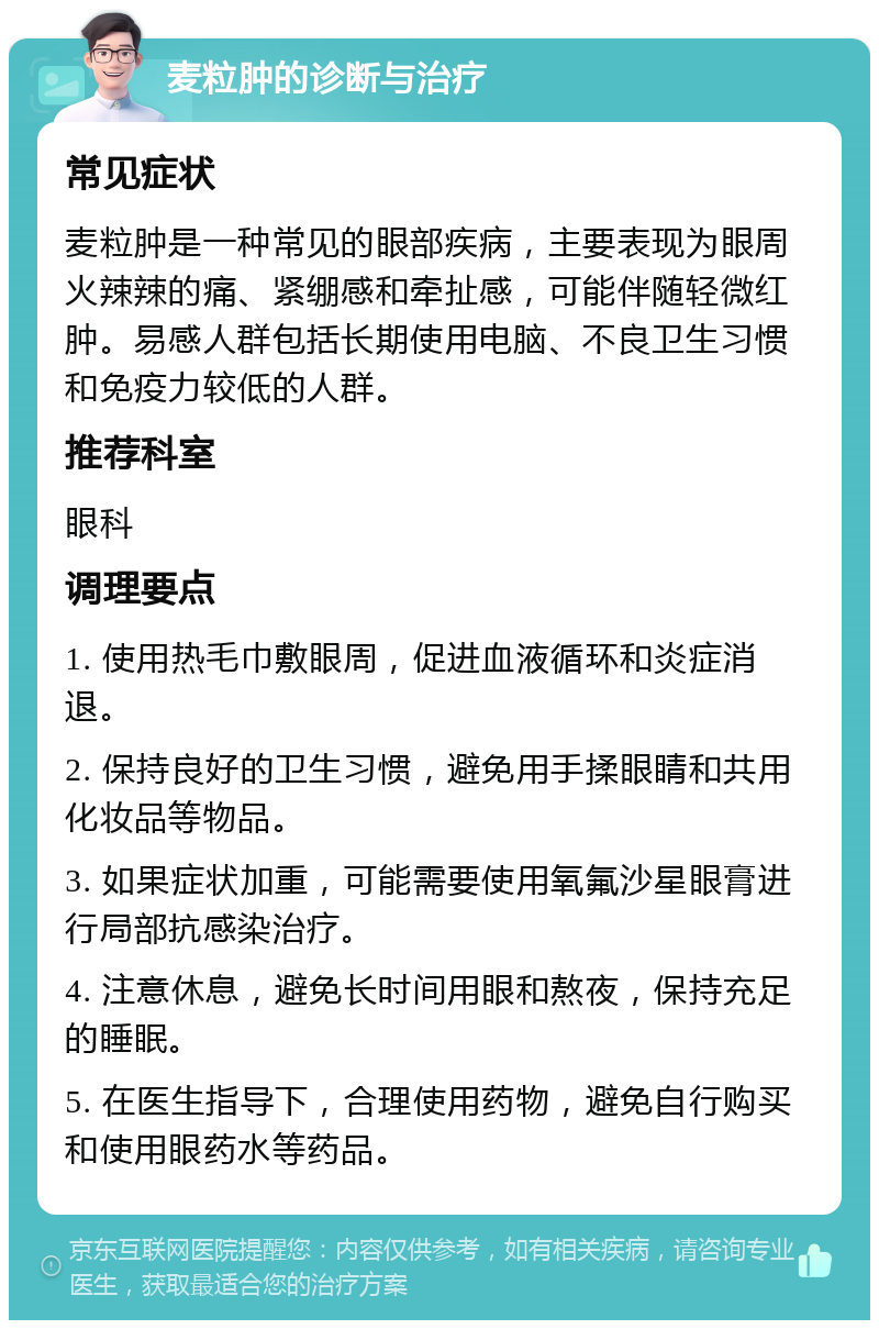 麦粒肿的诊断与治疗 常见症状 麦粒肿是一种常见的眼部疾病，主要表现为眼周火辣辣的痛、紧绷感和牵扯感，可能伴随轻微红肿。易感人群包括长期使用电脑、不良卫生习惯和免疫力较低的人群。 推荐科室 眼科 调理要点 1. 使用热毛巾敷眼周，促进血液循环和炎症消退。 2. 保持良好的卫生习惯，避免用手揉眼睛和共用化妆品等物品。 3. 如果症状加重，可能需要使用氧氟沙星眼膏进行局部抗感染治疗。 4. 注意休息，避免长时间用眼和熬夜，保持充足的睡眠。 5. 在医生指导下，合理使用药物，避免自行购买和使用眼药水等药品。